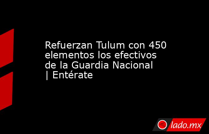 Refuerzan Tulum con 450 elementos los efectivos de la Guardia Nacional | Entérate. Noticias en tiempo real