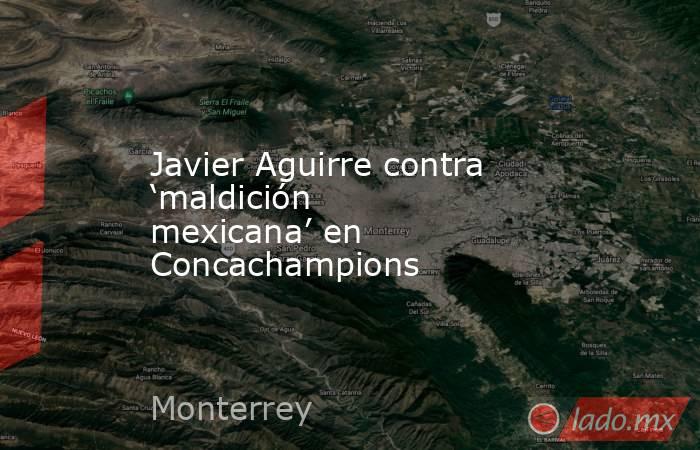 Javier Aguirre contra ‘maldición mexicana’ en Concachampions. Noticias en tiempo real