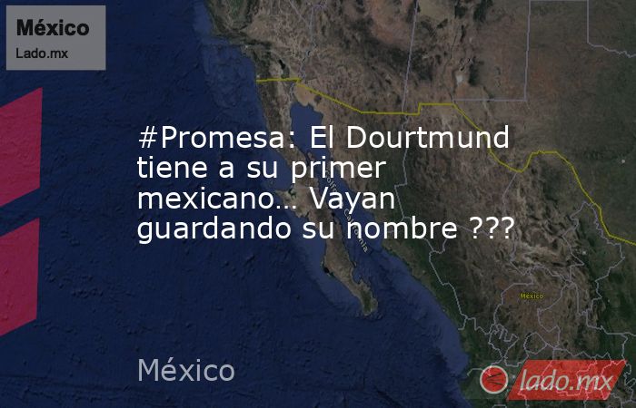 #Promesa: El Dourtmund tiene a su primer mexicano… Vayan guardando su nombre ???. Noticias en tiempo real