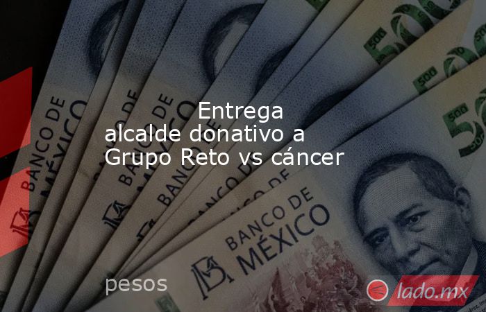             Entrega alcalde donativo a Grupo Reto vs cáncer            . Noticias en tiempo real