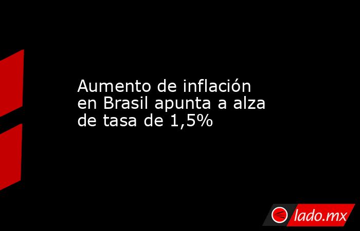 Aumento de inflación en Brasil apunta a alza de tasa de 1,5%. Noticias en tiempo real