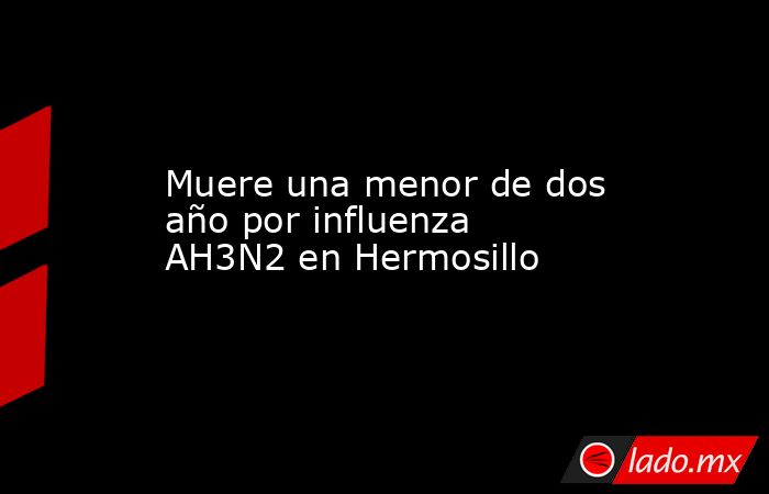 Muere una menor de dos año por influenza AH3N2 en Hermosillo. Noticias en tiempo real