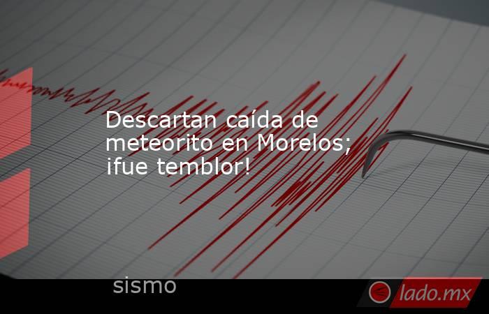Descartan caída de meteorito en Morelos; ¡fue temblor!. Noticias en tiempo real