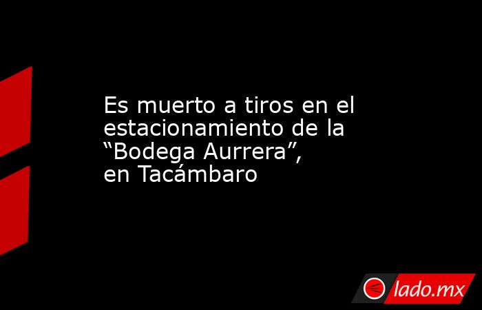 Es muerto a tiros en el estacionamiento de la “Bodega Aurrera”, en Tacámbaro. Noticias en tiempo real