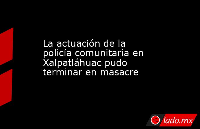 La actuación de la policía comunitaria en Xalpatláhuac pudo terminar en masacre. Noticias en tiempo real