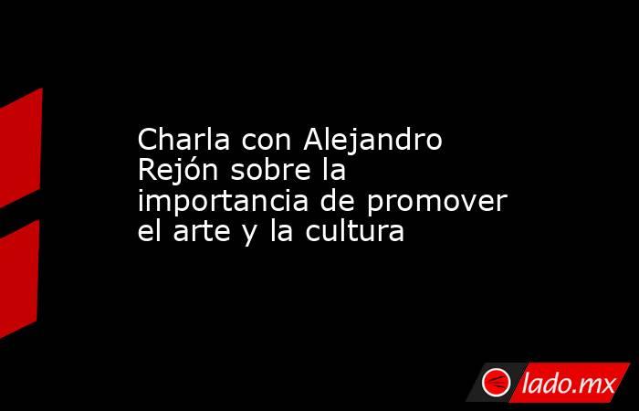 Charla con Alejandro Rejón sobre la importancia de promover el arte y la cultura. Noticias en tiempo real