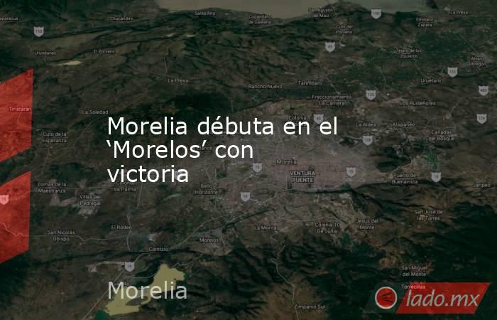 Morelia débuta en el ‘Morelos’ con victoria. Noticias en tiempo real