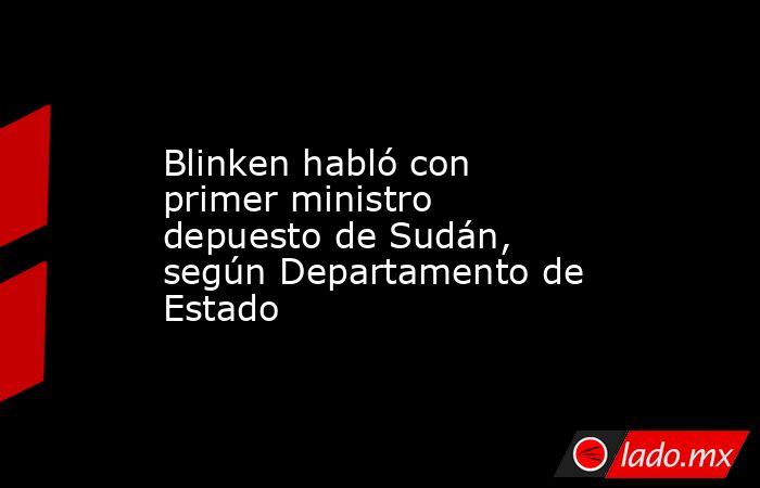 Blinken habló con primer ministro depuesto de Sudán, según Departamento de Estado. Noticias en tiempo real