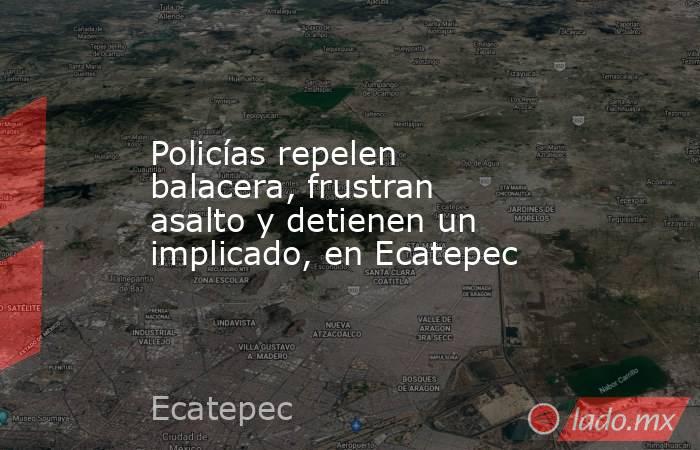 Policías repelen balacera, frustran asalto y detienen un implicado, en Ecatepec. Noticias en tiempo real