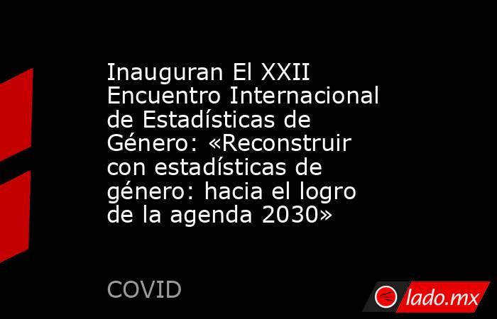 Inauguran El XXII Encuentro Internacional de Estadísticas de Género: «Reconstruir con estadísticas de género: hacia el logro de la agenda 2030». Noticias en tiempo real