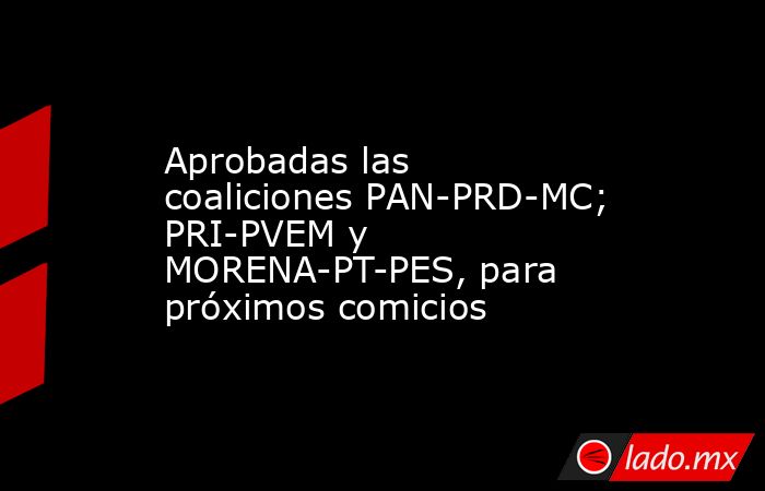 Aprobadas las coaliciones PAN-PRD-MC; PRI-PVEM y MORENA-PT-PES, para próximos comicios. Noticias en tiempo real