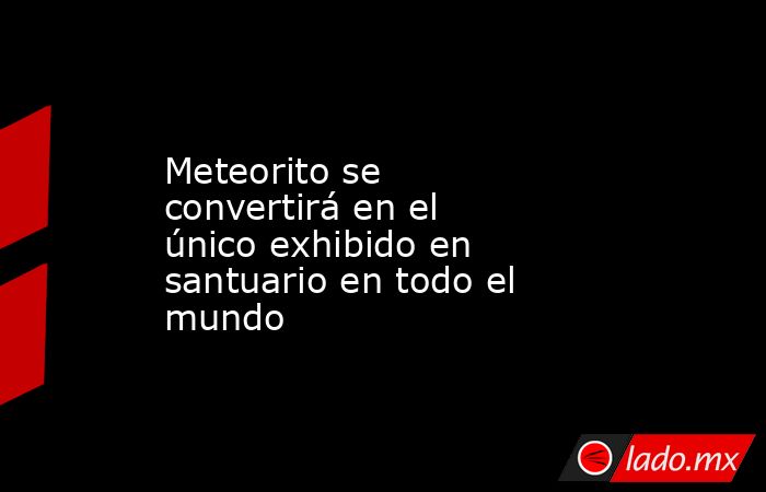 Meteorito se convertirá en el único exhibido en santuario en todo el mundo. Noticias en tiempo real