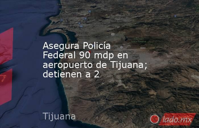 Asegura Policía Federal 90 mdp en aeropuerto de Tijuana; detienen a 2. Noticias en tiempo real