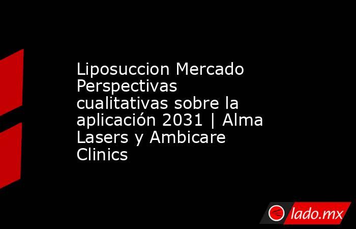 Liposuccion Mercado Perspectivas cualitativas sobre la aplicación 2031 | Alma Lasers y Ambicare Clinics. Noticias en tiempo real