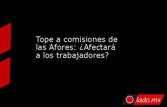 Tope a comisiones de las Afores: ¿Afectará a los trabajadores?. Noticias en tiempo real