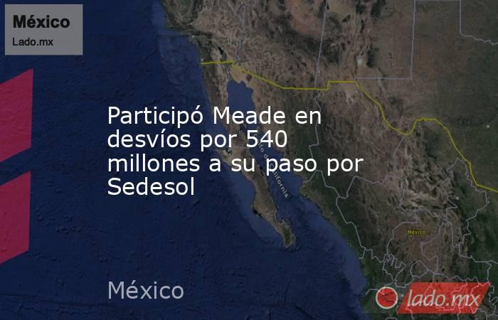 Participó Meade en desvíos por 540 millones a su paso por Sedesol. Noticias en tiempo real