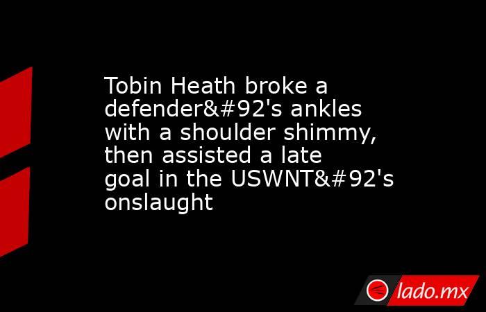 Tobin Heath broke a defender\'s ankles with a shoulder shimmy, then assisted a late goal in the USWNT\'s onslaught. Noticias en tiempo real