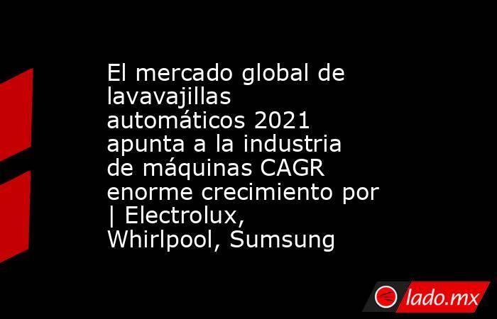 El mercado global de lavavajillas automáticos 2021 apunta a la industria de máquinas CAGR enorme crecimiento por | Electrolux, Whirlpool, Sumsung. Noticias en tiempo real