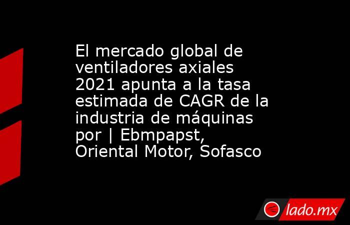 El mercado global de ventiladores axiales 2021 apunta a la tasa estimada de CAGR de la industria de máquinas por | Ebmpapst, Oriental Motor, Sofasco. Noticias en tiempo real