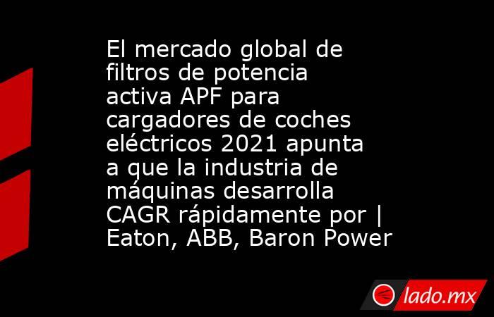 El mercado global de filtros de potencia activa APF para cargadores de coches eléctricos 2021 apunta a que la industria de máquinas desarrolla CAGR rápidamente por | Eaton, ABB, Baron Power. Noticias en tiempo real