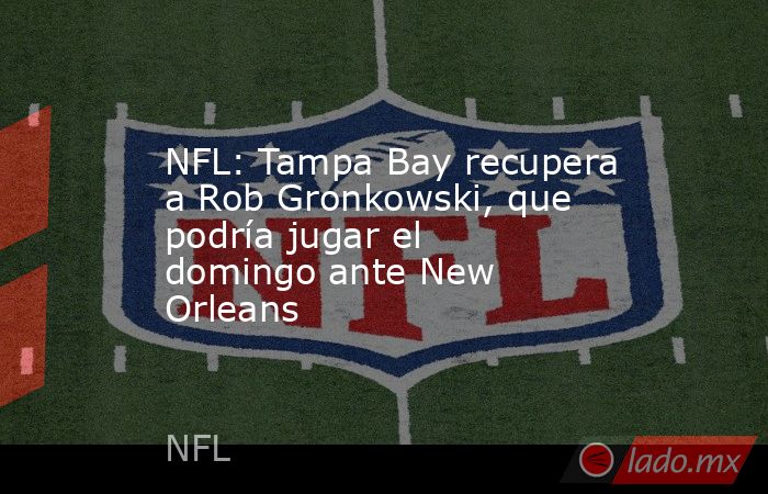 NFL: Tampa Bay recupera a Rob Gronkowski, que podría jugar el domingo ante New Orleans. Noticias en tiempo real