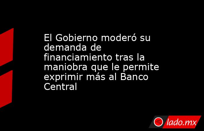 El Gobierno moderó su demanda de financiamiento tras la maniobra que le permite exprimir más al Banco Central. Noticias en tiempo real