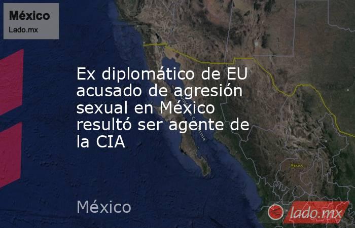 Ex diplomático de EU acusado de agresión sexual en México resultó ser agente de la CIA. Noticias en tiempo real