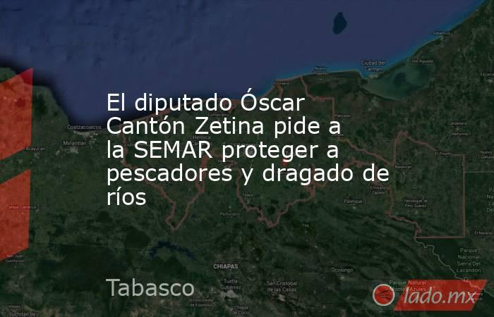 El diputado Óscar Cantón Zetina pide a la SEMAR proteger a pescadores y dragado de ríos. Noticias en tiempo real