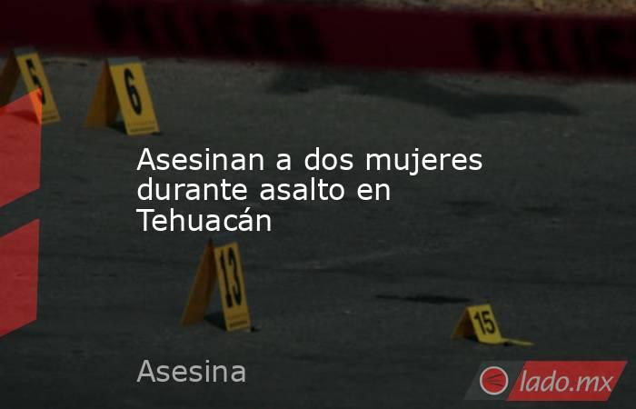 Asesinan a dos mujeres durante asalto en Tehuacán. Noticias en tiempo real