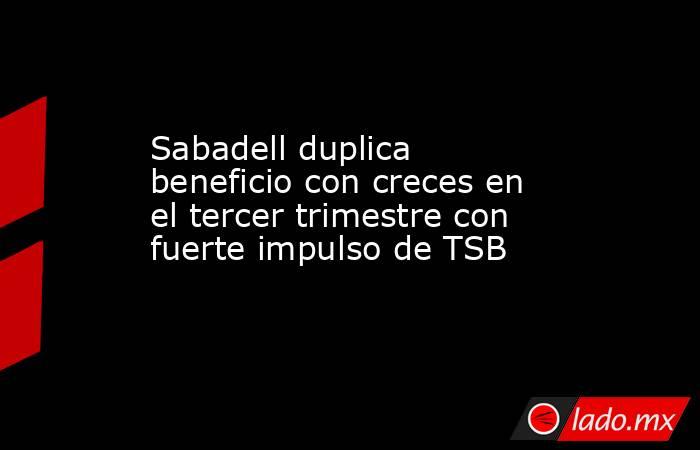 Sabadell duplica beneficio con creces en el tercer trimestre con fuerte impulso de TSB. Noticias en tiempo real