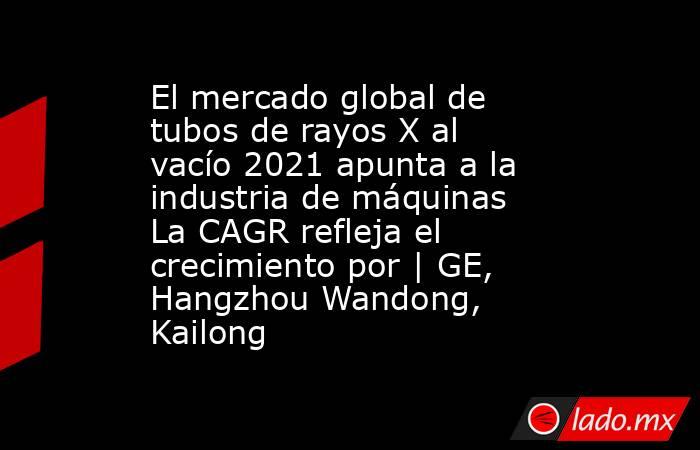 El mercado global de tubos de rayos X al vacío 2021 apunta a la industria de máquinas La CAGR refleja el crecimiento por | GE, Hangzhou Wandong, Kailong. Noticias en tiempo real