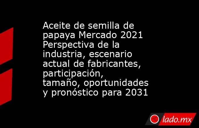 Aceite de semilla de papaya Mercado 2021 Perspectiva de la industria, escenario actual de fabricantes, participación, tamaño, oportunidades y pronóstico para 2031. Noticias en tiempo real