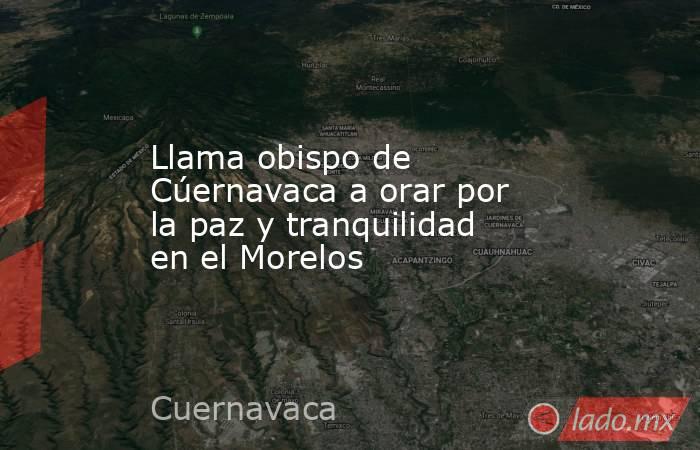 Llama obispo de Cúernavaca a orar por la paz y tranquilidad en el Morelos. Noticias en tiempo real
