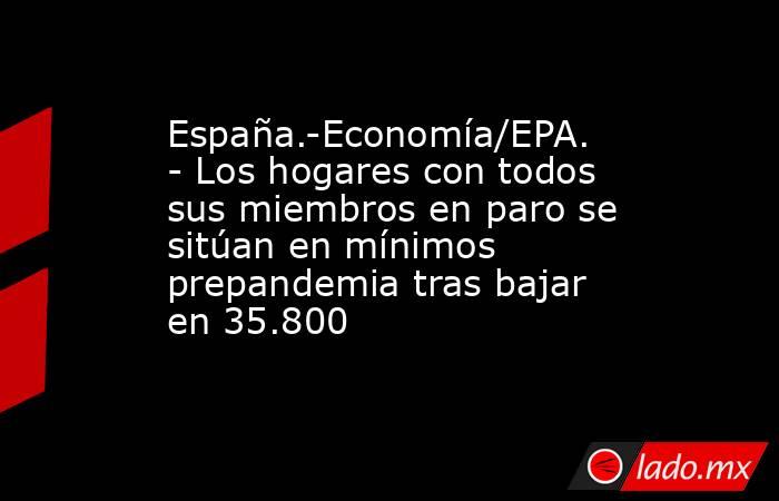 España.-Economía/EPA.- Los hogares con todos sus miembros en paro se sitúan en mínimos prepandemia tras bajar en 35.800. Noticias en tiempo real