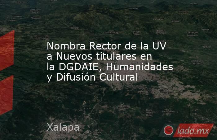 Nombra Rector de la UV a Nuevos titulares en la DGDAIE, Humanidades y Difusión Cultural. Noticias en tiempo real