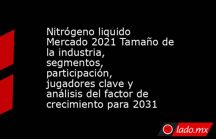 Nitrógeno liquido Mercado 2021 Tamaño de la industria, segmentos, participación, jugadores clave y análisis del factor de crecimiento para 2031. Noticias en tiempo real