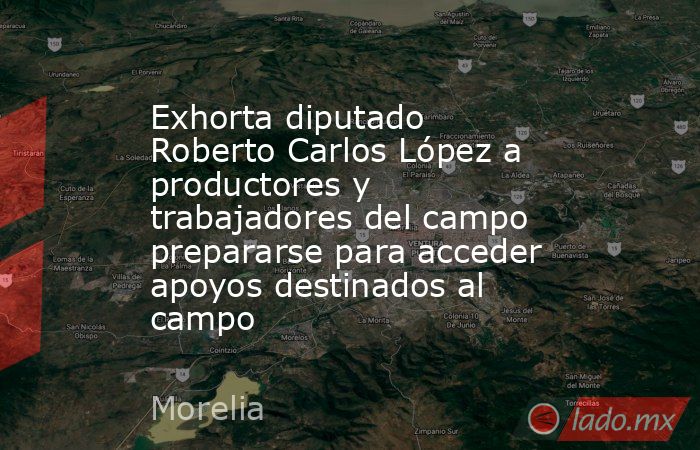 Exhorta diputado Roberto Carlos López a productores y trabajadores del campo prepararse para acceder apoyos destinados al campo. Noticias en tiempo real