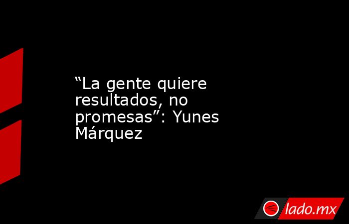 “La gente quiere resultados, no promesas”: Yunes Márquez. Noticias en tiempo real