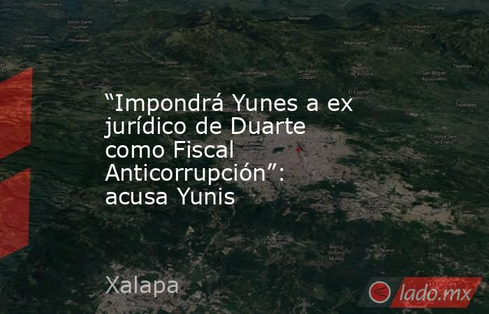 “Impondrá Yunes a ex jurídico de Duarte como Fiscal Anticorrupción”: acusa Yunis. Noticias en tiempo real