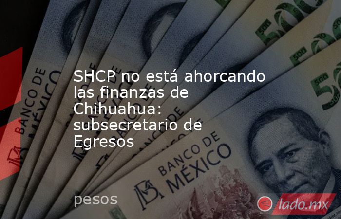 SHCP no está ahorcando las finanzas de Chihuahua: subsecretario de Egresos. Noticias en tiempo real