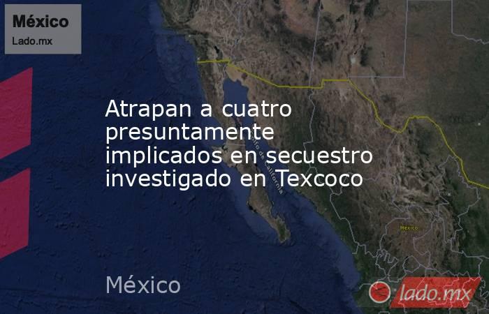 Atrapan a cuatro presuntamente implicados en secuestro investigado en Texcoco. Noticias en tiempo real