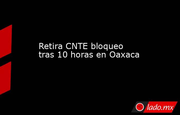 Retira CNTE bloqueo tras 10 horas en Oaxaca. Noticias en tiempo real