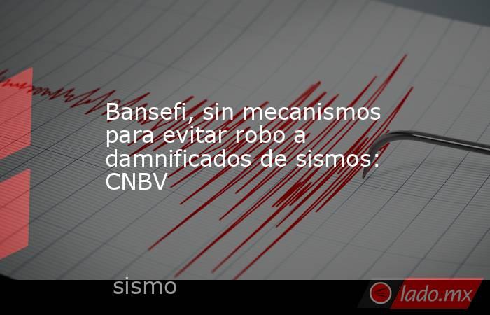 Bansefi, sin mecanismos para evitar robo a damnificados de sismos: CNBV. Noticias en tiempo real