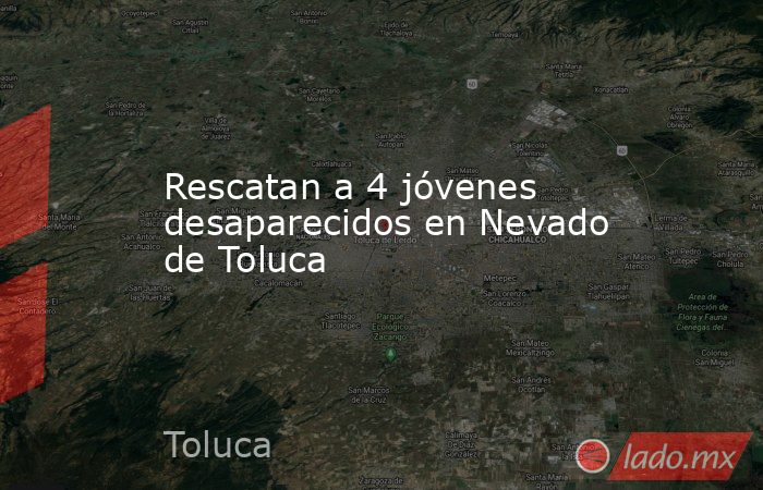 Rescatan a 4 jóvenes desaparecidos en Nevado de Toluca. Noticias en tiempo real