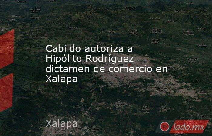 Cabildo autoriza a Hipólito Rodríguez dictamen de comercio en Xalapa. Noticias en tiempo real
