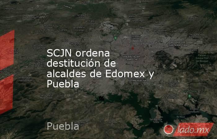 SCJN ordena destitución de alcaldes de Edomex y Puebla. Noticias en tiempo real