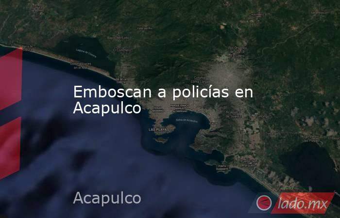 Emboscan a policías en Acapulco. Noticias en tiempo real
