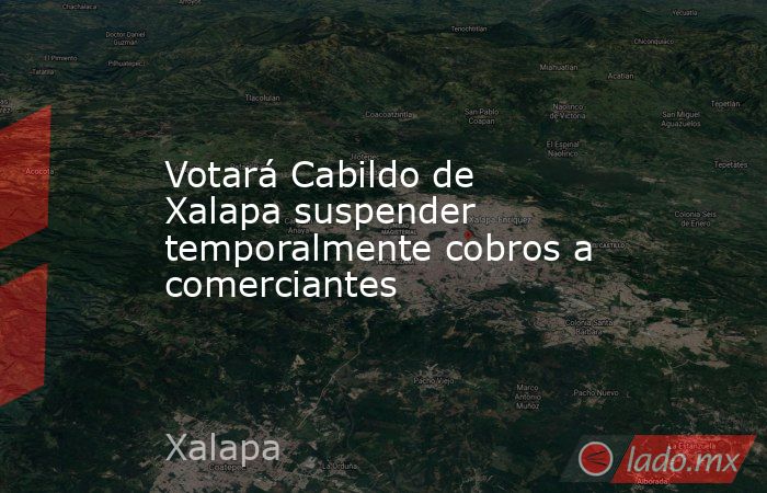 Votará Cabildo de Xalapa suspender temporalmente cobros a comerciantes. Noticias en tiempo real