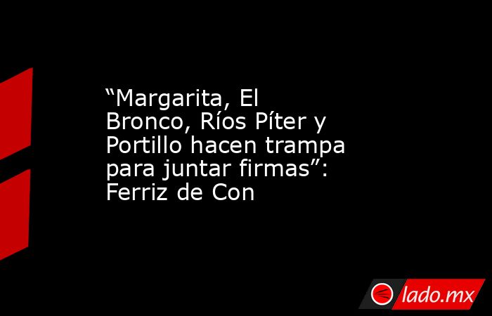 “Margarita, El Bronco, Ríos Píter y Portillo hacen trampa para juntar firmas”: Ferriz de Con. Noticias en tiempo real