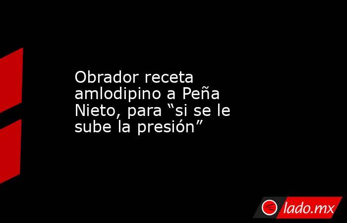 Obrador receta amlodipino a Peña Nieto, para “si se le sube la presión”. Noticias en tiempo real